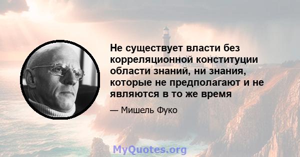 Не существует власти без корреляционной конституции области знаний, ни знания, которые не предполагают и не являются в то же время