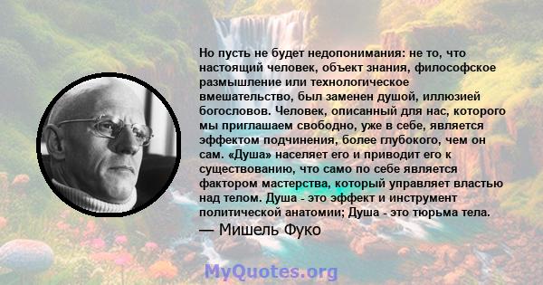 Но пусть не будет недопонимания: не то, что настоящий человек, объект знания, философское размышление или технологическое вмешательство, был заменен душой, иллюзией богословов. Человек, описанный для нас, которого мы