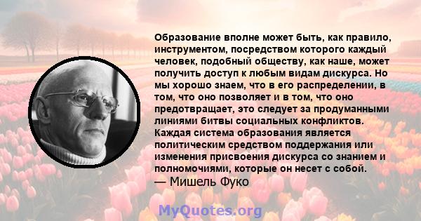 Образование вполне может быть, как правило, инструментом, посредством которого каждый человек, подобный обществу, как наше, может получить доступ к любым видам дискурса. Но мы хорошо знаем, что в его распределении, в