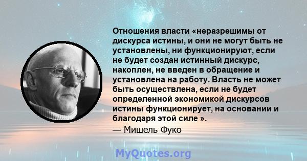 Отношения власти «неразрешимы от дискурса истины, и они не могут быть не установлены, ни функционируют, если не будет создан истинный дискурс, накоплен, не введен в обращение и установлена ​​на работу. Власть не может