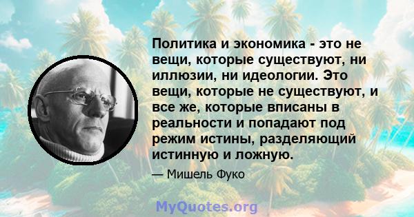 Политика и экономика - это не вещи, которые существуют, ни иллюзии, ни идеологии. Это вещи, которые не существуют, и все же, которые вписаны в реальности и попадают под режим истины, разделяющий истинную и ложную.