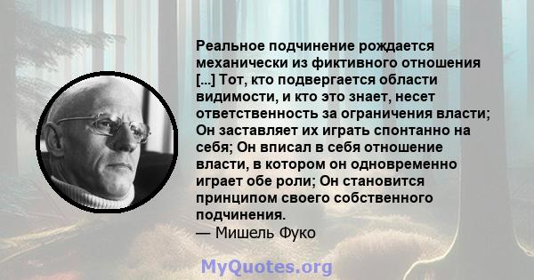 Реальное подчинение рождается механически из фиктивного отношения [...] Тот, кто подвергается области видимости, и кто это знает, несет ответственность за ограничения власти; Он заставляет их играть спонтанно на себя;