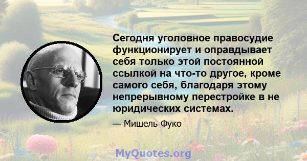 Сегодня уголовное правосудие функционирует и оправдывает себя только этой постоянной ссылкой на что-то другое, кроме самого себя, благодаря этому непрерывному перестройке в не юридических системах.