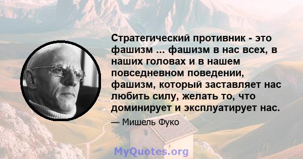 Стратегический противник - это фашизм ... фашизм в нас всех, в наших головах и в нашем повседневном поведении, фашизм, который заставляет нас любить силу, желать то, что доминирует и эксплуатирует нас.