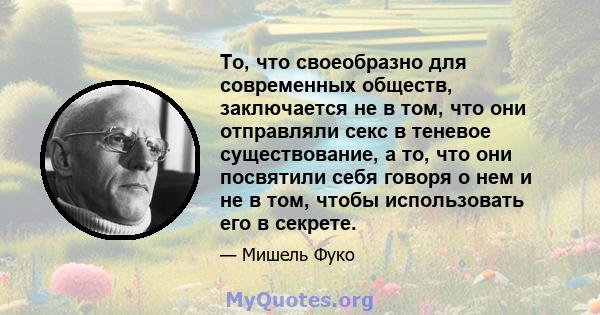 То, что своеобразно для современных обществ, заключается не в том, что они отправляли секс в теневое существование, а то, что они посвятили себя говоря о нем и не в том, чтобы использовать его в секрете.