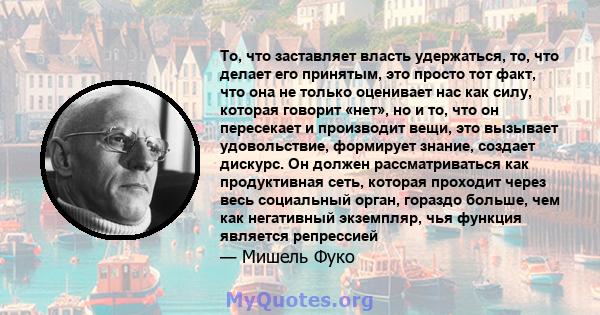 То, что заставляет власть удержаться, то, что делает его принятым, это просто тот факт, что она не только оценивает нас как силу, которая говорит «нет», но и то, что он пересекает и производит вещи, это вызывает