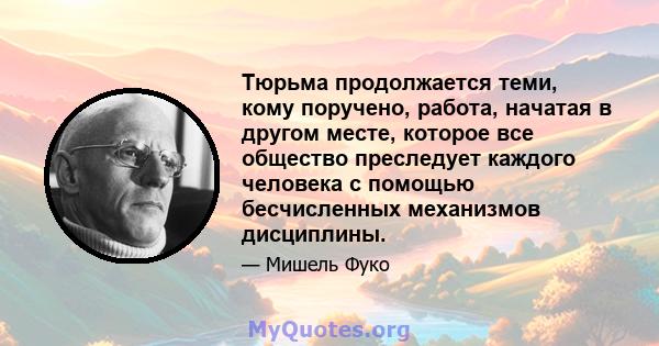 Тюрьма продолжается теми, кому поручено, работа, начатая в другом месте, которое все общество преследует каждого человека с помощью бесчисленных механизмов дисциплины.