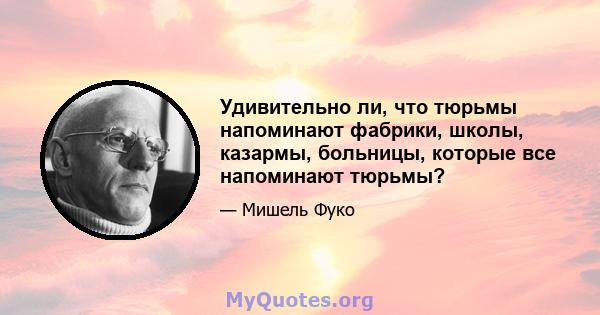 Удивительно ли, что тюрьмы напоминают фабрики, школы, казармы, больницы, которые все напоминают тюрьмы?