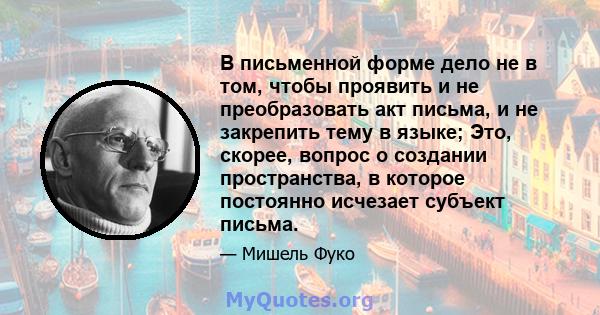 В письменной форме дело не в том, чтобы проявить и не преобразовать акт письма, и не закрепить тему в языке; Это, скорее, вопрос о создании пространства, в которое постоянно исчезает субъект письма.