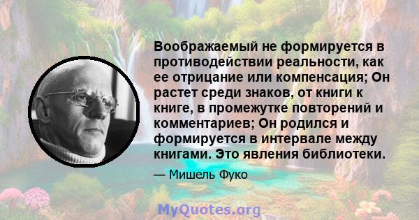 Воображаемый не формируется в противодействии реальности, как ее отрицание или компенсация; Он растет среди знаков, от книги к книге, в промежутке повторений и комментариев; Он родился и формируется в интервале между