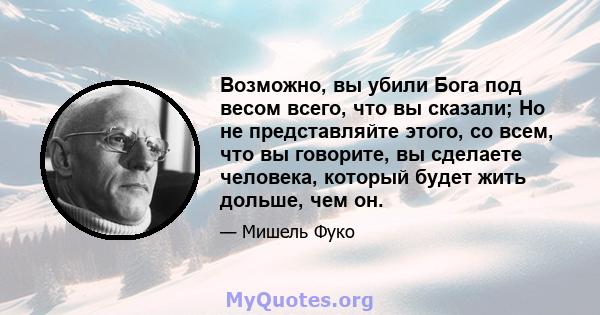 Возможно, вы убили Бога под весом всего, что вы сказали; Но не представляйте этого, со всем, что вы говорите, вы сделаете человека, который будет жить дольше, чем он.