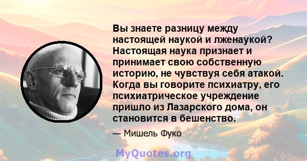 Вы знаете разницу между настоящей наукой и лженаукой? Настоящая наука признает и принимает свою собственную историю, не чувствуя себя атакой. Когда вы говорите психиатру, его психиатрическое учреждение пришло из