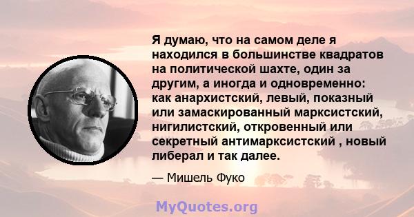 Я думаю, что на самом деле я находился в большинстве квадратов на политической шахте, один за другим, а иногда и одновременно: как анархистский, левый, показный или замаскированный марксистский, нигилистский,