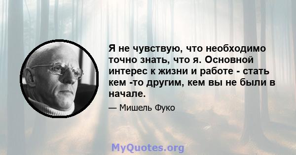 Я не чувствую, что необходимо точно знать, что я. Основной интерес к жизни и работе - стать кем -то другим, кем вы не были в начале.