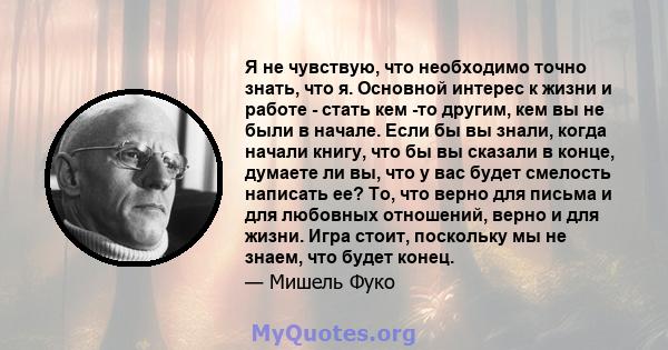 Я не чувствую, что необходимо точно знать, что я. Основной интерес к жизни и работе - стать кем -то другим, кем вы не были в начале. Если бы вы знали, когда начали книгу, что бы вы сказали в конце, думаете ли вы, что у