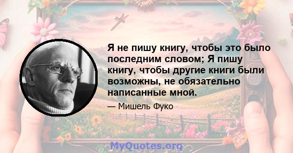 Я не пишу книгу, чтобы это было последним словом; Я пишу книгу, чтобы другие книги были возможны, не обязательно написанные мной.