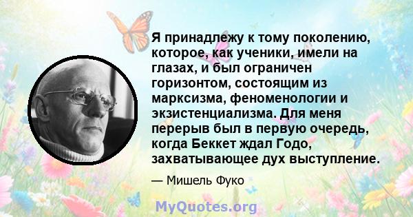 Я принадлежу к тому поколению, которое, как ученики, имели на глазах, и был ограничен горизонтом, состоящим из марксизма, феноменологии и экзистенциализма. Для меня перерыв был в первую очередь, когда Беккет ждал Годо,