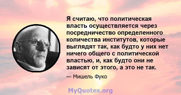 Я считаю, что политическая власть осуществляется через посредничество определенного количества институтов, которые выглядят так, как будто у них нет ничего общего с политической властью, и, как будто они не зависят от