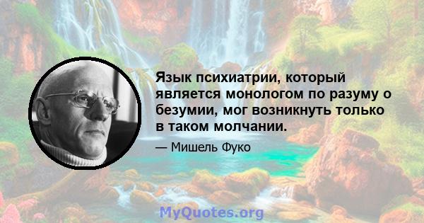 Язык психиатрии, который является монологом по разуму о безумии, мог возникнуть только в таком молчании.