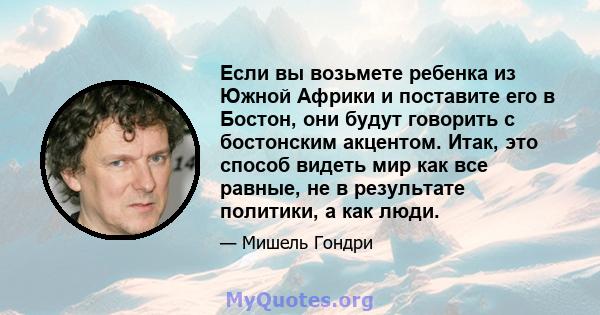 Если вы возьмете ребенка из Южной Африки и поставите его в Бостон, они будут говорить с бостонским акцентом. Итак, это способ видеть мир как все равные, не в результате политики, а как люди.