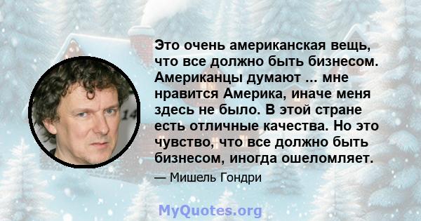 Это очень американская вещь, что все должно быть бизнесом. Американцы думают ... мне нравится Америка, иначе меня здесь не было. В этой стране есть отличные качества. Но это чувство, что все должно быть бизнесом, иногда 