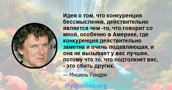 Идея о том, что конкуренция бессмысленна, действительно является чем -то, что говорит со мной, особенно в Америке, где конкуренция действительно заметна и очень подавляющая, и она не вызывает у вас лучшее, потому что