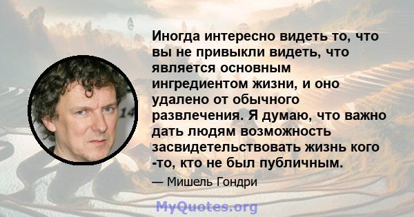 Иногда интересно видеть то, что вы не привыкли видеть, что является основным ингредиентом жизни, и оно удалено от обычного развлечения. Я думаю, что важно дать людям возможность засвидетельствовать жизнь кого -то, кто