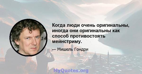 Когда люди очень оригинальны, иногда они оригинальны как способ противостоять мейнстриму.