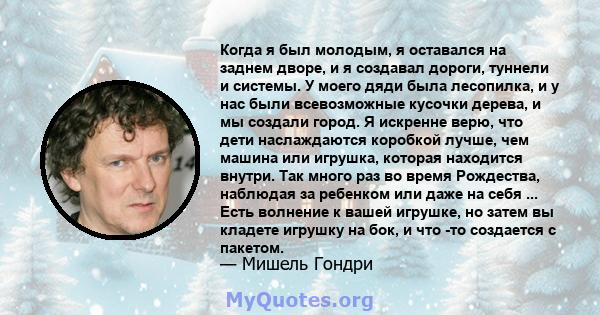 Когда я был молодым, я оставался на заднем дворе, и я создавал дороги, туннели и системы. У моего дяди была лесопилка, и у нас были всевозможные кусочки дерева, и мы создали город. Я искренне верю, что дети наслаждаются 