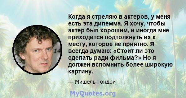 Когда я стреляю в актеров, у меня есть эта дилемма. Я хочу, чтобы актер был хорошим, и иногда мне приходится подтолкнуть их к месту, которое не приятно. Я всегда думаю: «Стоит ли это сделать ради фильма?» Но я должен