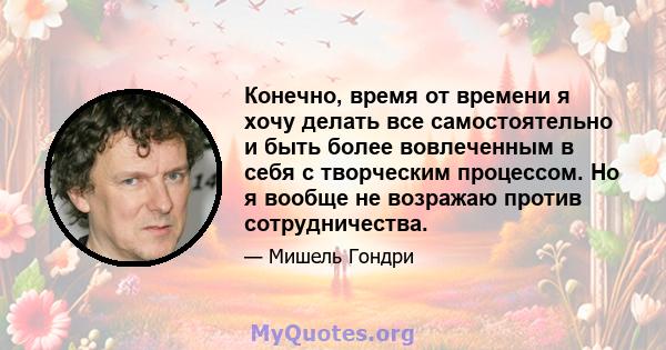 Конечно, время от времени я хочу делать все самостоятельно и быть более вовлеченным в себя с творческим процессом. Но я вообще не возражаю против сотрудничества.