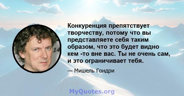 Конкуренция препятствует творчеству, потому что вы представляете себя таким образом, что это будет видно кем -то вне вас. Ты не очень сам, и это ограничивает тебя.