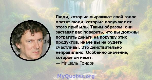 Люди, которые выражают свой голос, платят люди, которые получают от этого прибыль. Таким образом, они заставят вас поверить, что вы должны потратить деньги на покупку этих продуктов, иначе вы не будете счастливы. Это