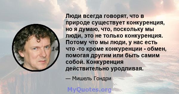 Люди всегда говорят, что в природе существует конкуренция, но я думаю, что, поскольку мы люди, это не только конкуренция. Потому что мы люди, у нас есть что -то кроме конкуренции - обмен, помогая другим или быть самим