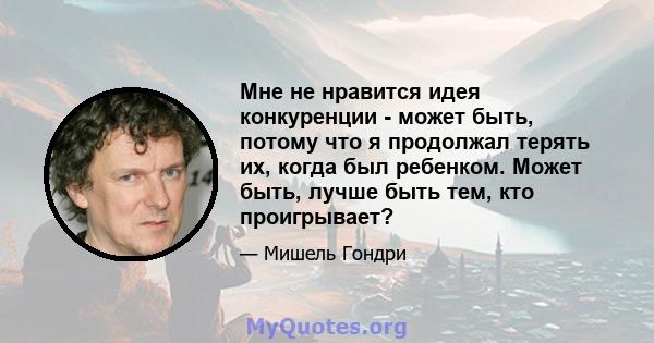 Мне не нравится идея конкуренции - может быть, потому что я продолжал терять их, когда был ребенком. Может быть, лучше быть тем, кто проигрывает?