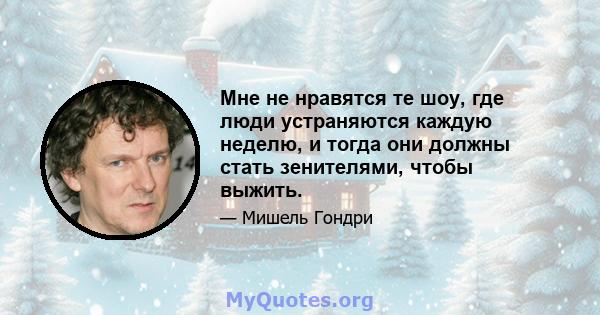 Мне не нравятся те шоу, где люди устраняются каждую неделю, и тогда они должны стать зенителями, чтобы выжить.