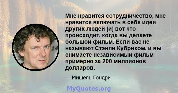 Мне нравится сотрудничество, мне нравится включать в себя идеи других людей [и] вот что происходит, когда вы делаете большой фильм. Если вас не называют Стэнли Кубриком, и вы снимаете независимый фильм примерно за 200