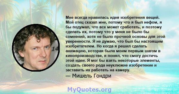 Мне всегда нравилась идея изобретения вещей. Мой отец сказал мне, потому что я был нефом, я бы подумал, что все может сработать, и поэтому сделать их, потому что у меня не было бы сомнений, хотя не было прочной основы