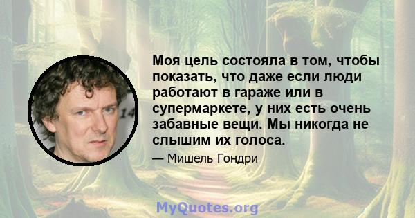 Моя цель состояла в том, чтобы показать, что даже если люди работают в гараже или в супермаркете, у них есть очень забавные вещи. Мы никогда не слышим их голоса.