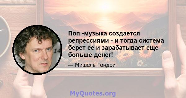 Поп -музыка создается репрессиями - и тогда система берет ее и зарабатывает еще больше денег!