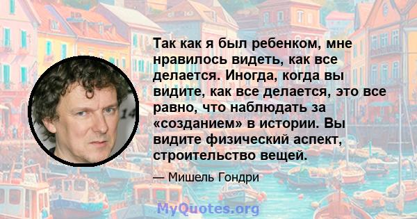 Так как я был ребенком, мне нравилось видеть, как все делается. Иногда, когда вы видите, как все делается, это все равно, что наблюдать за «созданием» в истории. Вы видите физический аспект, строительство вещей.