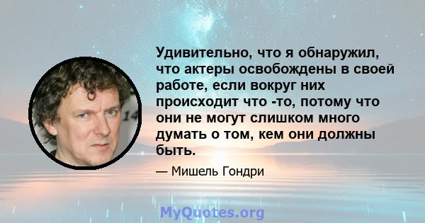 Удивительно, что я обнаружил, что актеры освобождены в своей работе, если вокруг них происходит что -то, потому что они не могут слишком много думать о том, кем они должны быть.