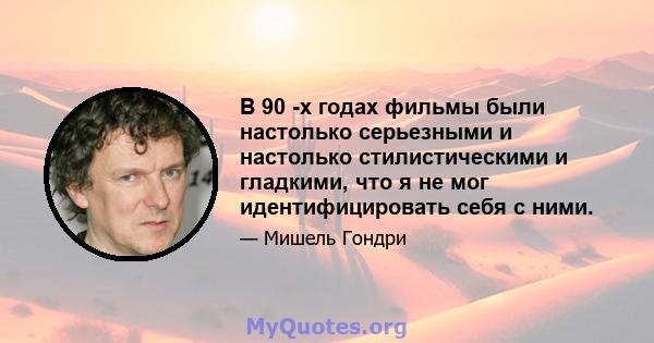 В 90 -х годах фильмы были настолько серьезными и настолько стилистическими и гладкими, что я не мог идентифицировать себя с ними.