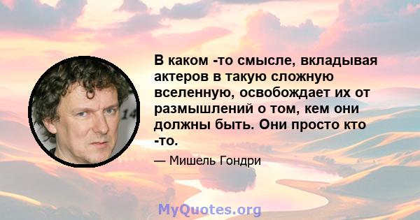 В каком -то смысле, вкладывая актеров в такую ​​сложную вселенную, освобождает их от размышлений о том, кем они должны быть. Они просто кто -то.