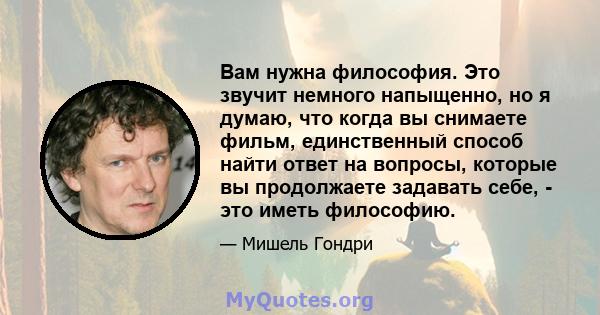 Вам нужна философия. Это звучит немного напыщенно, но я думаю, что когда вы снимаете фильм, единственный способ найти ответ на вопросы, которые вы продолжаете задавать себе, - это иметь философию.