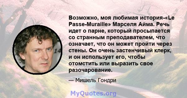 Возможно, моя любимая история-«Le Passe-Muraille» Марселя Айма. Речь идет о парне, который просыпается со странным преподавателем, что означает, что он может пройти через стены. Он очень застенчивый клерк, и он