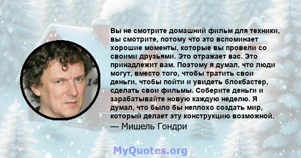 Вы не смотрите домашний фильм для техники, вы смотрите, потому что это вспоминает хорошие моменты, которые вы провели со своими друзьями. Это отражает вас. Это принадлежит вам. Поэтому я думал, что люди могут, вместо