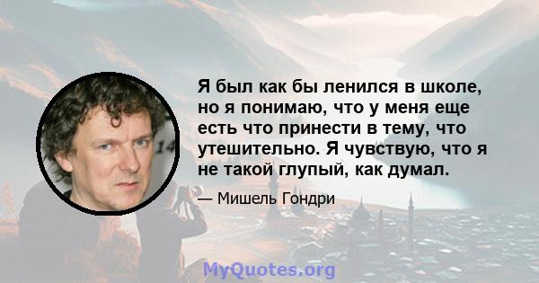 Я был как бы ленился в школе, но я понимаю, что у меня еще есть что принести в тему, что утешительно. Я чувствую, что я не такой глупый, как думал.