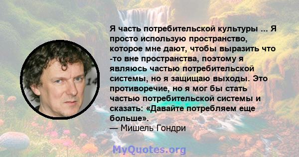 Я часть потребительской культуры ... Я просто использую пространство, которое мне дают, чтобы выразить что -то вне пространства, поэтому я являюсь частью потребительской системы, но я защищаю выходы. Это противоречие,