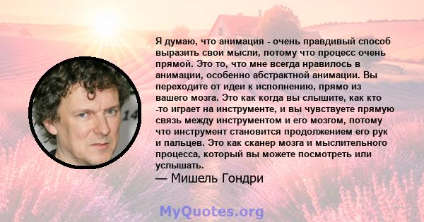 Я думаю, что анимация - очень правдивый способ выразить свои мысли, потому что процесс очень прямой. Это то, что мне всегда нравилось в анимации, особенно абстрактной анимации. Вы переходите от идеи к исполнению, прямо